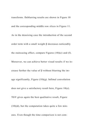 transforms. Deblurring results are shown in Figure 10
and the corresponding middle row slices in Figure 11.
As in the denoising case the introduction of the second
order term with a small weight β decreases noticeably
the staircasing effect, compare Figures (10)(c) and (f).
Moreover, we can achieve better visual results if we in-
crease further the value of β without blurring the im-
age significantly, Figure (10)(g). Infimal convolution
does not give a satisfactory result here, Figure 10(e).
TGV gives again the best qualitative result, Figure
(10)(d), but the computation takes quite a few min-
utes. Even though the time comparison is not com-
 