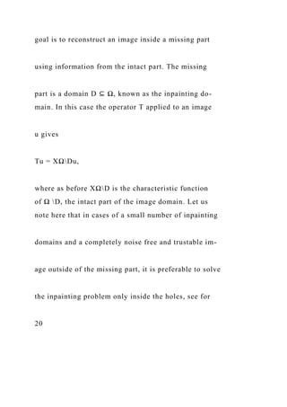 goal is to reconstruct an image inside a missing part
using information from the intact part. The missing
part is a domain D ⊆ Ω, known as the inpainting do-
main. In this case the operator T applied to an image
u gives
Tu = XΩDu,
where as before XΩD is the characteristic function
of Ω D, the intact part of the image domain. Let us
note here that in cases of a small number of inpainting
domains and a completely noise free and trustable im-
age outside of the missing part, it is preferable to solve
the inpainting problem only inside the holes, see for
20
 