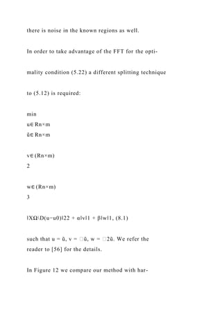 there is noise in the known regions as well.
In order to take advantage of the FFT for the opti-
mality condition (5.22) a different splitting technique
to (5.12) is required:
min
u∈ Rn×m
ũ∈ Rn×m
v∈ (Rn×m)
2
w∈ (Rn×m)
3
‖XΩD(u−u0)‖22 + α‖v‖1 + β‖w‖1, (8.1)
such that u = ũ, v = ∈ũ, w = ∈2ũ. We refer the
reader to [56] for the details.
In Figure 12 we compare our method with har-
 