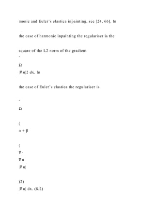 monic and Euler’s elastica inpainting, see [24, 66]. In
the case of harmonic inpainting the regulariser is the
square of the L2 norm of the gradient
´
Ω
|∇ u|2 dx. In
the case of Euler’s elastica the regulariser is
ˆ
Ω
(
α + β
(
∇ ·
∇ u
|∇ u|
)2)
|∇ u| dx. (8.2)
 