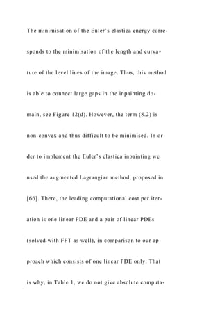 The minimisation of the Euler’s elastica energy corre-
sponds to the minimisation of the length and curva-
ture of the level lines of the image. Thus, this method
is able to connect large gaps in the inpainting do-
main, see Figure 12(d). However, the term (8.2) is
non-convex and thus difficult to be minimised. In or-
der to implement the Euler’s elastica inpainting we
used the augmented Lagrangian method, proposed in
[66]. There, the leading computational cost per iter-
ation is one linear PDE and a pair of linear PDEs
(solved with FFT as well), in comparison to our ap-
proach which consists of one linear PDE only. That
is why, in Table 1, we do not give absolute computa-
 