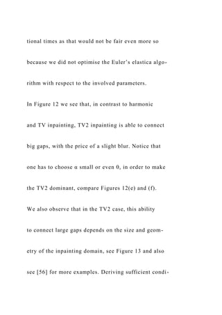 tional times as that would not be fair even more so
because we did not optimise the Euler’s elastica algo-
rithm with respect to the involved parameters.
In Figure 12 we see that, in contrast to harmonic
and TV inpainting, TV2 inpainting is able to connect
big gaps, with the price of a slight blur. Notice that
one has to choose α small or even 0, in order to make
the TV2 dominant, compare Figures 12(e) and (f).
We also observe that in the TV2 case, this ability
to connect large gaps depends on the size and geom-
etry of the inpainting domain, see Figure 13 and also
see [56] for more examples. Deriving sufficient condi-
 