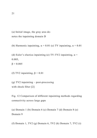 21
(a) Initial image, the gray area de-
notes the inpainting domain D
(b) Harmonic inpainting, α = 0.01 (c) TV inpainting, α = 0.01
(d) Euler’s elastica inpainting (e) TV-TV2 inpainting, α =
0.005,
β = 0.005
(f) TV2 inpainting, β = 0.01
(g) TV2 inpainting – post-processing
with shock filter [2]
Fig. 12 Comparison of different inpainting methods regarding
connectivity across large gaps
(a) Domain 1 (b) Domain 6 (c) Domain 7 (d) Domain 8 (e)
Domain 9
(f) Domain 1, TV2 (g) Domain 6, TV2 (h) Domain 7, TV2 (i)
 
