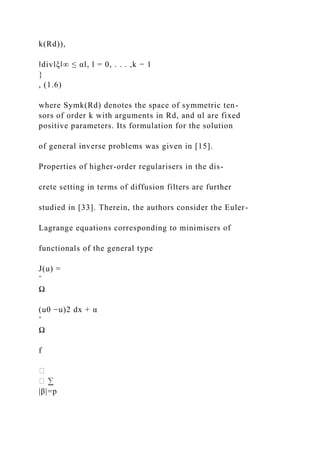 k(Rd)),
‖divlξ‖∞ ≤ αl, l = 0, . . . ,k − 1
}
, (1.6)
where Symk(Rd) denotes the space of symmetric ten-
sors of order k with arguments in Rd, and αl are fixed
positive parameters. Its formulation for the solution
of general inverse problems was given in [15].
Properties of higher-order regularisers in the dis-
crete setting in terms of diffusion filters are further
studied in [33]. Therein, the authors consider the Euler-
Lagrange equations corresponding to minimisers of
functionals of the general type
J(u) =
ˆ
Ω
(u0 −u)2 dx + α
ˆ
Ω
f
|β|=p
 