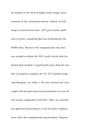 art method in the field of higher-order image recon-
struction in the variational context. Indeed, in both
image reconstruction tasks, TGV gives better quali-
tative results, something that was confirmed by the
SSIM index. However the computational time that
was needed to obtain the TGV result solved with the
primal-dual method is significantly more than the one
that is needed to compute the TV-TV2 method using
split Bregman, see Table 1. We also showed that with
simple and fast post-processing techniques we can ob-
tain results comparable with TGV. Thus, we consider
our approach interesting as it can be used in applica-
tions when the computational speed matters. Regard-
 