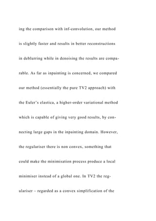ing the comparison with inf-convolution, our method
is slightly faster and results in better reconstructions
in deblurring while in denoising the results are compa-
rable. As far as inpainting is concerned, we compared
our method (essentially the pure TV2 approach) with
the Euler’s elastica, a higher-order variational method
which is capable of giving very good results, by con-
necting large gaps in the inpainting domain. However,
the regulariser there is non convex, something that
could make the minimisation process produce a local
minimiser instead of a global one. In TV2 the reg-
ulariser – regarded as a convex simplification of the
 