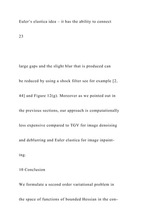 Euler’s elastica idea – it has the ability to connect
23
large gaps and the slight blur that is produced can
be reduced by using a shock filter see for example [2,
44] and Figure 12(g). Moreover as we pointed out in
the previous sections, our approach is computationally
less expensive compared to TGV for image denoising
and deblurring and Euler elastica for image inpaint-
ing.
10 Conclusion
We formulate a second order variational problem in
the space of functions of bounded Hessian in the con-
 