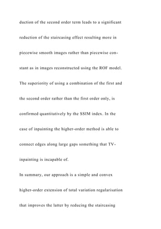 duction of the second order term leads to a significant
reduction of the staircasing effect resulting more in
piecewise smooth images rather than piecewise con-
stant as in images reconstructed using the ROF model.
The superiority of using a combination of the first and
the second order rather than the first order only, is
confirmed quantitatively by the SSIM index. In the
case of inpainting the higher-order method is able to
connect edges along large gaps something that TV-
inpainting is incapable of.
In summary, our approach is a simple and convex
higher-order extension of total variation regularisation
that improves the latter by reducing the staircasing
 