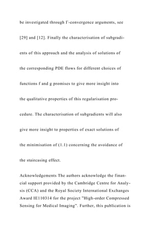 be investigated through Γ-convergence arguments, see
[29] and [12]. Finally the characterisation of subgradi-
ents of this approach and the analysis of solutions of
the corresponding PDE flows for different choices of
functions f and g promises to give more insight into
the qualitative properties of this regularisation pro-
cedure. The characterisation of subgradients will also
give more insight to properties of exact solutions of
the minimisation of (1.1) concerning the avoidance of
the staircasing effect.
Acknowledgements The authors acknowledge the finan-
cial support provided by the Cambridge Centre for Analy-
sis (CCA) and the Royal Society International Exchanges
Award IE110314 for the project ”High-order Compressed
Sensing for Medical Imaging”. Further, this publication is
 