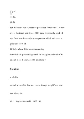 |Dβu|2
(1.7)
for different non-quadratic penaliser functions f. More-
over, Bertozzi and Greer [10] have rigorously studied
the fourth-order evolution equation which arises as a
gradient flow of
´
G(∆u), where G is a nondecreasing
function of quadratic growth in a neighbourhood of 0
and at most linear growth at infinity.
Solution
s of this
model are called low curvature image simplifiers and
are given by
ut = −α∆(arctan(∆u)) + (u0 −u),
 