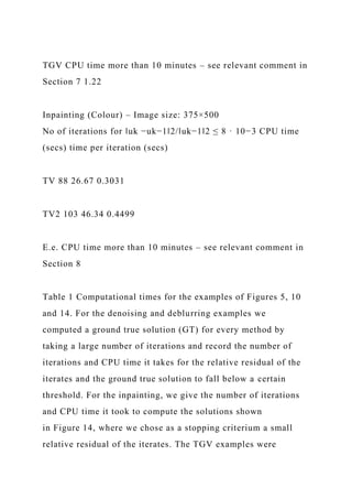 TGV CPU time more than 10 minutes – see relevant comment in
Section 7 1.22
Inpainting (Colour) – Image size: 375×500
No of iterations for ‖uk −uk−1‖2/‖uk−1‖2 ≤ 8 · 10−3 CPU time
(secs) time per iteration (secs)
TV 88 26.67 0.3031
TV2 103 46.34 0.4499
E.e. CPU time more than 10 minutes – see relevant comment in
Section 8
Table 1 Computational times for the examples of Figures 5, 10
and 14. For the denoising and deblurring examples we
computed a ground true solution (GT) for every method by
taking a large number of iterations and record the number of
iterations and CPU time it takes for the relative residual of the
iterates and the ground true solution to fall below a certain
threshold. For the inpainting, we give the number of iterations
and CPU time it took to compute the solutions shown
in Figure 14, where we chose as a stopping criterium a small
relative residual of the iterates. The TGV examples were
 