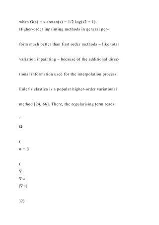 when G(s) = s arctan(s) − 1/2 log(s2 + 1).
Higher-order inpainting methods in general per-
form much better than first order methods – like total
variation inpainting – because of the additional direc-
tional information used for the interpolation process.
Euler’s elastica is a popular higher-order variational
method [24, 66]. There, the regularising term reads:
ˆ
Ω
(
α + β
(
∇ ·
∇ u
|∇ u|
)2)
 