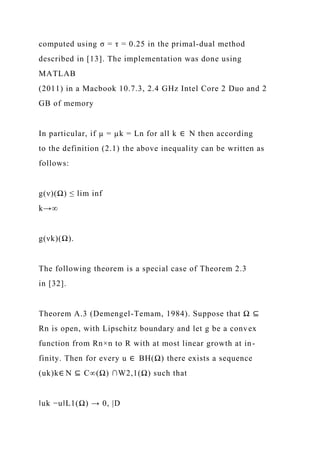 computed using σ = τ = 0.25 in the primal-dual method
described in [13]. The implementation was done using
MATLAB
(2011) in a Macbook 10.7.3, 2.4 GHz Intel Core 2 Duo and 2
GB of memory
In particular, if µ = µk = Ln for all k ∈ N then according
to the definition (2.1) the above inequality can be written as
follows:
g(ν)(Ω) ≤ lim inf
k→∞
g(νk)(Ω).
The following theorem is a special case of Theorem 2.3
in [32].
Theorem A.3 (Demengel-Temam, 1984). Suppose that Ω ⊆
Rn is open, with Lipschitz boundary and let g be a convex
function from Rn×n to R with at most linear growth at in-
finity. Then for every u ∈ BH(Ω) there exists a sequence
(uk)k∈ N ⊆ C∞(Ω) ∩W2,1(Ω) such that
‖uk −u‖L1(Ω) → 0, |D
 