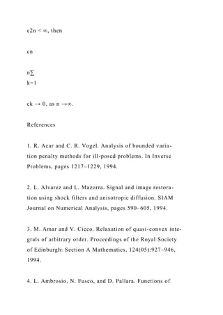 c2n < ∞, then
cn
n∑
k=1
ck → 0, as n →∞.
References
1. R. Acar and C. R. Vogel. Analysis of bounded varia-
tion penalty methods for ill-posed problems. In Inverse
Problems, pages 1217–1229, 1994.
2. L. Alvarez and L. Mazorra. Signal and image restora-
tion using shock filters and anisotropic diffusion. SIAM
Journal on Numerical Analysis, pages 590–605, 1994.
3. M. Amar and V. Cicco. Relaxation of quasi-convex inte-
grals of arbitrary order. Proceedings of the Royal Society
of Edinburgh: Section A Mathematics, 124(05):927–946,
1994.
4. L. Ambrosio, N. Fusco, and D. Pallara. Functions of
 