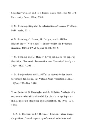 bounded variation and free discontinuity problems. Oxford
University Press, USA, 2000.
5. M. Benning. Singular Regularization of Inverse Problems.
PhD thesis, 2011.
6. M. Benning, C. Brune, M. Burger, and J. Müller.
Higher-order TV methods – Enhancement via Bregman
iteration. UCLA CAM Report 12-04, 2012.
7. M. Benning and M. Burger. Error estimates for general
fidelities. Electronic Transactions on Numerical Analysis,
38(44-68):77, 2011.
8. M. Bergounioux and L. Piffet. A second-order model
for image denoising. Set Valued Anal. Variational Anal,
18(3-4):277–306, 2010.
9. A. Bertozzi, S. Esedoglu, and A. Gillette. Analysis of a
two-scale cahn-hilliard model for binary image inpaint-
ing. Multiscale Modeling and Simulation, 6(3):913–936,
2008.
10. A. L. Bertozzi and J. B. Greer. Low-curvature image
simplifiers: Global regularity of smooth solutions and
 