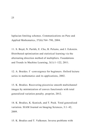 25
laplacian limiting schemes. Communications on Pure and
Applied Mathematics, 57(6):764–790, 2004.
11. S. Boyd, N. Parikh, E. Chu, B. Peleato, and J. Eckstein.
Distributed optimization and statistical learning via the
alternating direction method of multipliers. Foundations
and Trends in Machine Learning, 3(1):1–122, 2011.
12. A. Braides. Γ -convergence for beginners. Oxford lecture
series in mathematics and its applications, 2002.
13. K. Bredies. Recovering piecewise smooth multichannel
images by minimization of convex functionals with total
generalized variation penalty. preprint, 2012.
14. K. Bredies, K. Kunisch, and T. Pock. Total generalized
variation. SIAM Journal on Imaging Sciences, 3:1–42,
2009.
15. K. Bredies and T. Valkonen. Inverse problems with
 