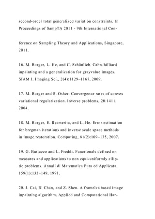 second-order total generalized variation constraints. In
Proceedings of SampTA 2011 - 9th International Con-
ference on Sampling Theory and Applications, Singapore,
2011.
16. M. Burger, L. He, and C. Schönlieb. Cahn-hilliard
inpainting and a generalization for grayvalue images.
SIAM J. Imaging Sci., 2(4):1129–1167, 2009.
17. M. Burger and S. Osher. Convergence rates of convex
variational regularization. Inverse problems, 20:1411,
2004.
18. M. Burger, E. Resmerita, and L. He. Error estimation
for bregman iterations and inverse scale space methods
in image restoration. Computing, 81(2):109–135, 2007.
19. G. Buttazzo and L. Freddi. Functionals defined on
measures and applications to non equi-uniformly ellip-
tic problems. Annali di Matematica Pura ed Applicata,
159(1):133–149, 1991.
20. J. Cai, R. Chan, and Z. Shen. A framelet-based image
inpainting algorithm. Applied and Computational Har-
 