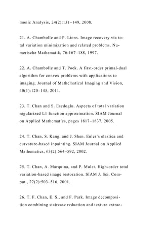 monic Analysis, 24(2):131–149, 2008.
21. A. Chambolle and P. Lions. Image recovery via to-
tal variation minimization and related problems. Nu-
merische Mathematik, 76:167–188, 1997.
22. A. Chambolle and T. Pock. A first-order primal-dual
algorithm for convex problems with applications to
imaging. Journal of Mathematical Imaging and Vision,
40(1):120–145, 2011.
23. T. Chan and S. Esedoglu. Aspects of total variation
regularized L1 function approximation. SIAM Journal
on Applied Mathematics, pages 1817–1837, 2005.
24. T. Chan, S. Kang, and J. Shen. Euler’s elastica and
curvature-based inpainting. SIAM Journal on Applied
Mathematics, 63(2):564–592, 2002.
25. T. Chan, A. Marquina, and P. Mulet. High-order total
variation-based image restoration. SIAM J. Sci. Com-
put., 22(2):503–516, 2001.
26. T. F. Chan, E. S., and F. Park. Image decomposi-
tion combining staircase reduction and texture extrac-
 