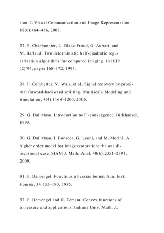 tion. J. Visual Communication and Image Representation,
18(6):464–486, 2007.
27. P. Charbonnier, L. Blanc-Fraud, G. Aubert, and
M. Barlaud. Two deterministic half-quadratic regu-
larization algorithms for computed imaging. In ICIP
(2)’94, pages 168–172, 1994.
28. P. Combettes, V. Wajs, et al. Signal recovery by proxi-
mal forward-backward splitting. Multiscale Modeling and
Simulation, 4(4):1168–1200, 2006.
29. G. Dal Maso. Introduction to Γ -convergence. Birkhauser,
1993.
30. G. Dal Maso, I. Fonseca, G. Leoni, and M. Morini. A
higher order model for image restoration: the one di-
mensional case. SIAM J. Math. Anal, 40(6):2351–2391,
2009.
31. F. Demengel. Fonctions à hessian borné. Ann. Inst.
Fourier, 34:155–190, 1985.
32. F. Demengel and R. Temam. Convex functions of
a measure and applications. Indiana Univ. Math. J.,
 