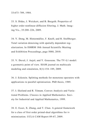 33:673–709, 1984.
33. S. Didas, J. Weickert, and B. Burgeth. Properties of
higher order nonlinear diffusion filtering. J. Math. Imag-
ing Vis., 35:208–226, 2009.
34. Y. Dong, M. Hintermüller, F. Knoll, and R. Stollberger.
Total variation denoising with spatially dependent reg-
ularization. In ISMRM 18th Annual Scientific Meeting
and Exhibition Proceedings, page 5088, 2010.
35. V. Duval, J. Aujol, and Y. Gousseau. The TV-L1 model:
a geometric point of view. SIAM journal on multiscale
modeling and simulation, 8(1):154–189, 2009.
36. J. Eckstein. Splitting methods for monotone operators with
applications to parallel optimisation. PhD thesis, 1989.
37. I. Ekeland and R. Témam. Convex Analysis and Varia-
tional Problems. Classics in Applied Mathematics. Soci-
ety for Industrial and Applied Mathematics, 1999.
38. E. Esser, X. Zhang, and T. Chan. A general framework
for a class of first order primal-dual algorithms for tv
minimization. UCLA CAM Report 09-67, 2009.
 
