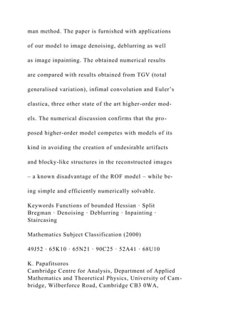 man method. The paper is furnished with applications
of our model to image denoising, deblurring as well
as image inpainting. The obtained numerical results
are compared with results obtained from TGV (total
generalised variation), infimal convolution and Euler’s
elastica, three other state of the art higher-order mod-
els. The numerical discussion confirms that the pro-
posed higher-order model competes with models of its
kind in avoiding the creation of undesirable artifacts
and blocky-like structures in the reconstructed images
– a known disadvantage of the ROF model – while be-
ing simple and efficiently numerically solvable.
Keywords Functions of bounded Hessian · Split
Bregman · Denoising · Deblurring · Inpainting ·
Staircasing
Mathematics Subject Classification (2000)
49J52 · 65K10 · 65N21 · 90C25 · 52A41 · 68U10
K. Papafitsoros
Cambridge Centre for Analysis, Department of Applied
Mathematics and Theoretical Physics, University of Cam-
bridge, Wilberforce Road, Cambridge CB3 0WA,
 