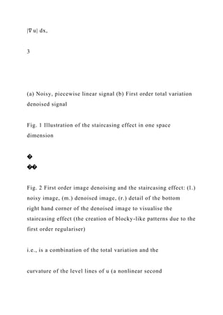 |∇ u| dx,
3
(a) Noisy, piecewise linear signal (b) First order total variation
denoised signal
Fig. 1 Illustration of the staircasing effect in one space
dimension
�
��
Fig. 2 First order image denoising and the staircasing effect: (l.)
noisy image, (m.) denoised image, (r.) detail of the bottom
right hand corner of the denoised image to visualise the
staircasing effect (the creation of blocky-like patterns due to the
first order regulariser)
i.e., is a combination of the total variation and the
curvature of the level lines of u (a nonlinear second
 