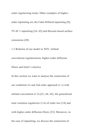 order regularising term). Other examples of higher-
order inpainting are the Cahn-Hilliard inpainting [9],
TV-H−1 inpainting [16, 62] and Hessian-based surface
restoration [49].
1.3 Relation of our model to TGV, infimal
convolution regularisation, higher-order diffusion
filters and Euler’s elastica
In this section we want to analyse the connection of
our combined 1st and 2nd order approach (1.1) with
infimal convolution (1.5) [21, 64, 65], the generalised
total variation regulariser (1.6) of order two [14] and
with higher-order diffusion filters [33]. Moreover, in
the case of inpainting, we discuss the connection of
 