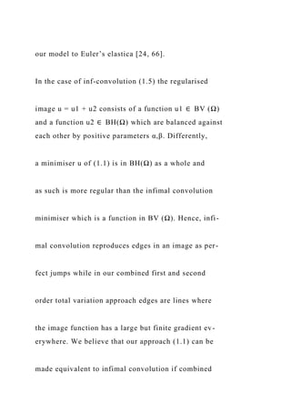 our model to Euler’s elastica [24, 66].
In the case of inf-convolution (1.5) the regularised
image u = u1 + u2 consists of a function u1 ∈ BV (Ω)
and a function u2 ∈ BH(Ω) which are balanced against
each other by positive parameters α,β. Differently,
a minimiser u of (1.1) is in BH(Ω) as a whole and
as such is more regular than the infimal convolution
minimiser which is a function in BV (Ω). Hence, infi-
mal convolution reproduces edges in an image as per-
fect jumps while in our combined first and second
order total variation approach edges are lines where
the image function has a large but finite gradient ev-
erywhere. We believe that our approach (1.1) can be
made equivalent to infimal convolution if combined
 