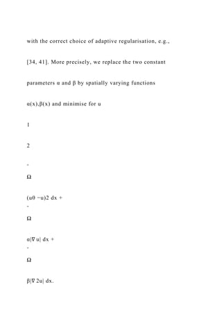 with the correct choice of adaptive regularisation, e.g.,
[34, 41]. More precisely, we replace the two constant
parameters α and β by spatially varying functions
α(x),β(x) and minimise for u
1
2
ˆ
Ω
(u0 −u)2 dx +
ˆ
Ω
α|∇ u| dx +
ˆ
Ω
β|∇ 2u| dx.
 