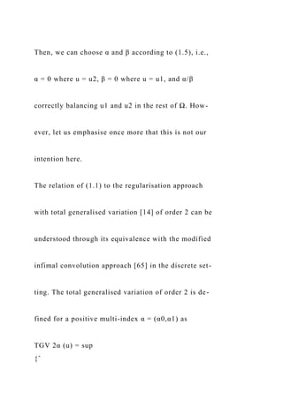 Then, we can choose α and β according to (1.5), i.e.,
α = 0 where u = u2, β = 0 where u = u1, and α/β
correctly balancing u1 and u2 in the rest of Ω. How-
ever, let us emphasise once more that this is not our
intention here.
The relation of (1.1) to the regularisation approach
with total generalised variation [14] of order 2 can be
understood through its equivalence with the modified
infimal convolution approach [65] in the discrete set-
ting. The total generalised variation of order 2 is de-
fined for a positive multi-index α = (α0,α1) as
TGV 2α (u) = sup
{ˆ
 
