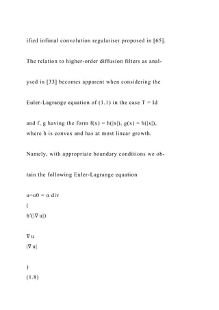ified infimal convolution regulariser proposed in [65].
The relation to higher-order diffusion filters as anal-
ysed in [33] becomes apparent when considering the
Euler-Lagrange equation of (1.1) in the case T = Id
and f, g having the form f(x) = h(|x|), g(x) = h(|x|),
where h is convex and has at most linear growth.
Namely, with appropriate boundary conditions we ob-
tain the following Euler-Lagrange equation
u−u0 = α div
(
h′(|∇ u|)
∇ u
|∇ u|
)
(1.8)
 