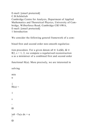 E-mail: [email protected]
C.B.Schönlieb
Cambridge Centre for Analysis, Department of Applied
Mathematics and Theoretical Physics, University of Cam-
bridge, Wilberforce Road, Cambridge CB3 0WA,
E-mail: [email protected]
1 Introduction
We consider the following general framework of a com-
bined first and second order non-smooth regularisa-
tion procedure. For a given datum u0 ∈ Ls(Ω), Ω ⊂
R2, s = 1, 2, we compute a regularised reconstruction
u as a minimiser of a combined first and second order
functional H(u). More precisely, we are interested in
solving
min
u
{
H(u) =
1
s
ˆ
Ω
|u0 −Tu|s dx + α
ˆ
Ω
 