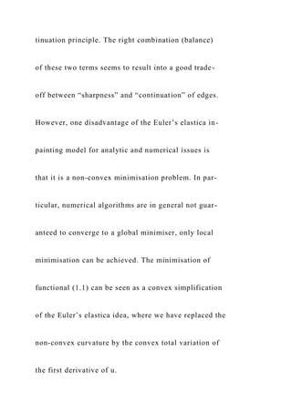 tinuation principle. The right combination (balance)
of these two terms seems to result into a good trade-
off between “sharpness” and “continuation” of edges.
However, one disadvantage of the Euler’s elastica in-
painting model for analytic and numerical issues is
that it is a non-convex minimisation problem. In par-
ticular, numerical algorithms are in general not guar-
anteed to converge to a global minimiser, only local
minimisation can be achieved. The minimisation of
functional (1.1) can be seen as a convex simplification
of the Euler’s elastica idea, where we have replaced the
non-convex curvature by the convex total variation of
the first derivative of u.
 