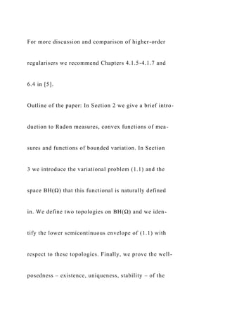 For more discussion and comparison of higher-order
regularisers we recommend Chapters 4.1.5-4.1.7 and
6.4 in [5].
Outline of the paper: In Section 2 we give a brief intro-
duction to Radon measures, convex functions of mea-
sures and functions of bounded variation. In Section
3 we introduce the variational problem (1.1) and the
space BH(Ω) that this functional is naturally defined
in. We define two topologies on BH(Ω) and we iden-
tify the lower semicontinuous envelope of (1.1) with
respect to these topologies. Finally, we prove the well-
posedness – existence, uniqueness, stability – of the
 