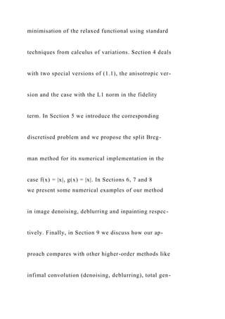minimisation of the relaxed functional using standard
techniques from calculus of variations. Section 4 deals
with two special versions of (1.1), the anisotropic ver-
sion and the case with the L1 norm in the fidelity
term. In Section 5 we introduce the corresponding
discretised problem and we propose the split Breg-
man method for its numerical implementation in the
case f(x) = |x|, g(x) = |x|. In Sections 6, 7 and 8
we present some numerical examples of our method
in image denoising, deblurring and inpainting respec-
tively. Finally, in Section 9 we discuss how our ap-
proach compares with other higher-order methods like
infimal convolution (denoising, deblurring), total gen-
 