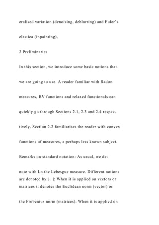eralised variation (denoising, deblurring) and Euler’s
elastica (inpainting).
2 Preliminaries
In this section, we introduce some basic notions that
we are going to use. A reader familiar with Radon
measures, BV functions and relaxed functionals can
quickly go through Sections 2.1, 2.3 and 2.4 respec-
tively. Section 2.2 familiarises the reader with convex
functions of measures, a perhaps less known subject.
Remarks on standard notation: As usual, we de-
note with Ln the Lebesgue measure. Different notions
are denoted by | · |: When it is applied on vectors or
matrices it denotes the Euclidean norm (vector) or
the Frobenius norm (matrices). When it is applied on
 
