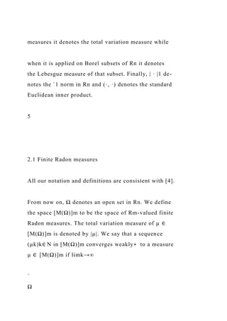 measures it denotes the total variation measure while
when it is applied on Borel subsets of Rn it denotes
the Lebesgue measure of that subset. Finally, | · |1 de-
notes the `1 norm in Rn and (·, ·) denotes the standard
Euclidean inner product.
5
2.1 Finite Radon measures
All our notation and definitions are consistent with [4].
From now on, Ω denotes an open set in Rn. We define
the space [M(Ω)]m to be the space of Rm-valued finite
Radon measures. The total variation measure of µ ∈
[M(Ω)]m is denoted by |µ|. We say that a sequence
(µk)k∈ N in [M(Ω)]m converges weakly∗ to a measure
µ ∈ [M(Ω)]m if limk→∞
´
Ω
 