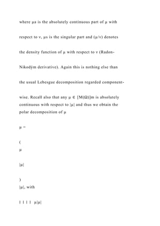 where µa is the absolutely continuous part of µ with
respect to ν, µs is the singular part and (µ/ν) denotes
the density function of µ with respect to ν (Radon-
Nikodým derivative). Again this is nothing else than
the usual Lebesgue decomposition regarded component-
wise. Recall also that any µ ∈ [M(Ω)]m is absolutely
continuous with respect to |µ| and thus we obtain the
polar decomposition of µ
µ =
(
µ
|µ|
)
|µ|, with
∣ ∣ ∣ ∣ µ|µ|
 
