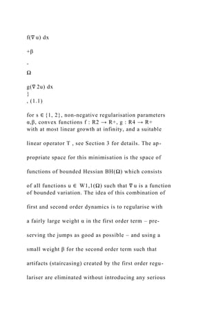 f(∇ u) dx
+β
ˆ
Ω
g(∇ 2u) dx
}
, (1.1)
for s ∈ {1, 2}, non-negative regularisation parameters
α,β, convex functions f : R2 → R+, g : R4 → R+
with at most linear growth at infinity, and a suitable
linear operator T , see Section 3 for details. The ap-
propriate space for this minimisation is the space of
functions of bounded Hessian BH(Ω) which consists
of all functions u ∈ W1,1(Ω) such that ∇ u is a function
of bounded variation. The idea of this combination of
first and second order dynamics is to regularise with
a fairly large weight α in the first order term – pre-
serving the jumps as good as possible – and using a
small weight β for the second order term such that
artifacts (staircasing) created by the first order regu-
lariser are eliminated without introducing any serious
 