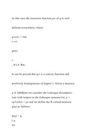 In that case the recession function g∞ of g is well
defined everywhere, where
g∞(x) := lim
t→∞
g(tx)
t
, ∀ x ∈ Rm.
It can be proved that g∞ is a convex function and
positively homogeneous of degree 1. Given a measure
µ ∈ [M(Ω)]m we consider the Lebesgue decomposi-
tion with respect to the Lebesgue measure Ln, µ =
(µ/Ln)Ln + µs and we define the R-valued measure
g(µ) as follows:
g(µ) = g
( µ
Ln
 
