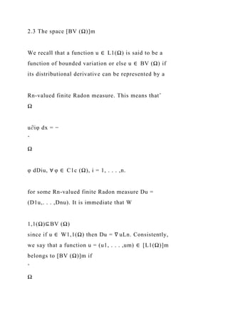 2.3 The space [BV (Ω)]m
We recall that a function u ∈ L1(Ω) is said to be a
function of bounded variation or else u ∈ BV (Ω) if
its distributional derivative can be represented by a
Rn-valued finite Radon measure. This means thatˆ
Ω
u∂iφ dx = −
ˆ
Ω
φ dDiu, ∀ φ ∈ C1c (Ω), i = 1, . . . ,n.
for some Rn-valued finite Radon measure Du =
(D1u,. . . ,Dnu). It is immediate that W
1,1(Ω)⊆BV (Ω)
since if u ∈ W1,1(Ω) then Du = ∇ uLn. Consistently,
we say that a function u = (u1, . . . ,um) ∈ [L1(Ω)]m
belongs to [BV (Ω)]m if
ˆ
Ω
 