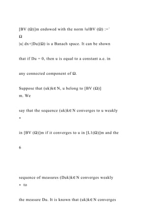 [BV (Ω)]m endowed with the norm ‖u‖BV (Ω) :=´
Ω
|u| dx+|Du|(Ω) is a Banach space. It can be shown
that if Du = 0, then u is equal to a constant a.e. in
any connected component of Ω.
Suppose that (uk)k∈ N, u belong to [BV (Ω)]
m. We
say that the sequence (uk)k∈ N converges to u weakly
∗
in [BV (Ω)]m if it converges to u in [L1(Ω)]m and the
6
sequence of measures (Duk)k∈ N converges weakly
∗ to
the measure Du. It is known that (uk)k∈ N converges
 