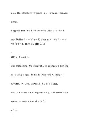 diate that strict convergence implies weak∗ conver-
gence.
Suppose that Ω is bounded with Lipschitz bound-
ary. Define 1∗ = n/(n − 1) when n > 1 and 1∗ = ∞
when n = 1. Then BV (Ω) ⊆ L1
∗
(Ω) with continu-
ous embedding. Moreover if Ω is connected then the
following inequality holds (Poincaré-Wirtinger):
‖u−uΩ‖L1∗ (Ω) ≤ C|Du|(Ω), ∀ u ∈ BV (Ω),
where the constant C depends only on Ω and uΩ de-
notes the mean value of u in Ω:
uΩ :=
1
 