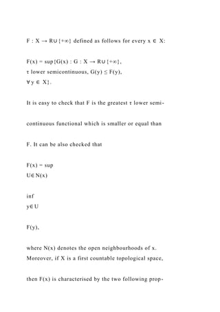 F : X → R∪ {+∞} defined as follows for every x ∈ X:
F(x) = sup{G(x) : G : X → R∪ {+∞},
τ lower semicontinuous, G(y) ≤ F(y),
∀ y ∈ X}.
It is easy to check that F is the greatest τ lower semi-
continuous functional which is smaller or equal than
F. It can be also checked that
F(x) = sup
U∈ N(x)
inf
y∈ U
F(y),
where N(x) denotes the open neighbourhoods of x.
Moreover, if X is a first countable topological space,
then F(x) is characterised by the two following prop-
 
