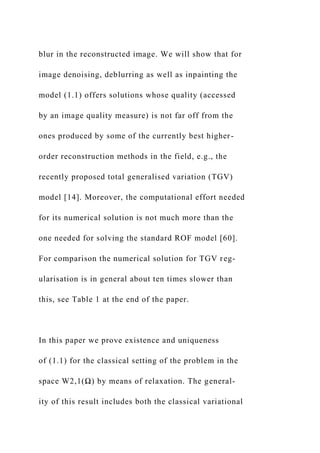 blur in the reconstructed image. We will show that for
image denoising, deblurring as well as inpainting the
model (1.1) offers solutions whose quality (accessed
by an image quality measure) is not far off from the
ones produced by some of the currently best higher-
order reconstruction methods in the field, e.g., the
recently proposed total generalised variation (TGV)
model [14]. Moreover, the computational effort needed
for its numerical solution is not much more than the
one needed for solving the standard ROF model [60].
For comparison the numerical solution for TGV reg-
ularisation is in general about ten times slower than
this, see Table 1 at the end of the paper.
In this paper we prove existence and uniqueness
of (1.1) for the classical setting of the problem in the
space W2,1(Ω) by means of relaxation. The general-
ity of this result includes both the classical variational
 
