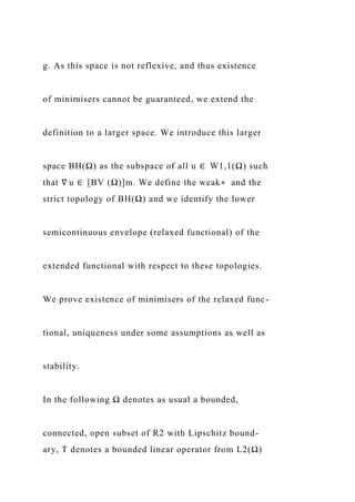 g. As this space is not reflexive, and thus existence
of minimisers cannot be guaranteed, we extend the
definition to a larger space. We introduce this larger
space BH(Ω) as the subspace of all u ∈ W1,1(Ω) such
that ∇ u ∈ [BV (Ω)]m. We define the weak∗ and the
strict topology of BH(Ω) and we identify the lower
semicontinuous envelope (relaxed functional) of the
extended functional with respect to these topologies.
We prove existence of minimisers of the relaxed func-
tional, uniqueness under some assumptions as well as
stability.
In the following Ω denotes as usual a bounded,
connected, open subset of R2 with Lipschitz bound-
ary, T denotes a bounded linear operator from L2(Ω)
 
