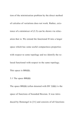 tion of the minimisation problem by the direct method
of calculus of variations does not work. Rather, exis-
tence of a minimiser of (3.5) can be shown via relax-
ation that is: We extend the functional H into a larger
space which has some useful compactness properties
with respect to some topology and we identify the re-
laxed functional with respect to the same topology.
This space is BH(Ω).
3.1 The space BH(Ω)
The space BH(Ω) (often denoted with BV 2(Ω)) is the
space of functions of bounded Hessian. It was intro-
duced by Demengel in [31] and consists of all functions
 