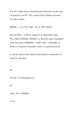 u ∈ W1,1(Ω) whose distributional Hessian can be rep-
resented by an R2 ×R2-valued finite Radon measure.
In other words:
BH(Ω) = {u ∈ W1,1(Ω) : ∇ u ∈ [BV (Ω)]2}.
We set D2u := D(∇ u). Again it is immediate that
W2,1(Ω) ⊆ BH(Ω). BH(Ω) is a Banach space equipped
with the norm ‖u‖BH(Ω) = ‖u‖BV (Ω) + |D2u|(Ω). If
Ω has a Lipschitz boundary and it is connected then
it can be shown that there exist positive constants C1
and C2 such that
ˆ
Ω
|∇ u|dx ≤ C1|D2u|(Ω)+C2
ˆ
Ω
|u|dx, ∀ u ∈ BH(Ω).
(3.6)
 