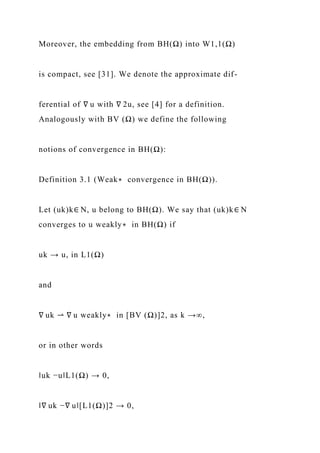 Moreover, the embedding from BH(Ω) into W1,1(Ω)
is compact, see [31]. We denote the approximate dif-
ferential of ∇ u with ∇ 2u, see [4] for a definition.
Analogously with BV (Ω) we define the following
notions of convergence in BH(Ω):
Definition 3.1 (Weak∗ convergence in BH(Ω)).
Let (uk)k∈ N, u belong to BH(Ω). We say that (uk)k∈ N
converges to u weakly∗ in BH(Ω) if
uk → u, in L1(Ω)
and
∇ uk ⇀ ∇ u weakly∗ in [BV (Ω)]2, as k →∞,
or in other words
‖uk −u‖L1(Ω) → 0,
‖∇ uk −∇ u‖[L1(Ω)]2 → 0,
 