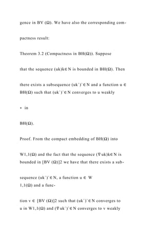 gence in BV (Ω). We have also the corresponding com-
pactness result:
Theorem 3.2 (Compactness in BH(Ω)). Suppose
that the sequence (uk)k∈ N is bounded in BH(Ω). Then
there exists a subsequence (uk`)`∈ N and a function u ∈
BH(Ω) such that (uk`)`∈ N converges to u weakly
∗ in
BH(Ω).
Proof. From the compact embedding of BH(Ω) into
W1,1(Ω) and the fact that the sequence (∇ uk)k∈ N is
bounded in [BV (Ω)]2 we have that there exists a sub-
sequence (uk`)`∈ N, a function u ∈ W
1,1(Ω) and a func-
tion v ∈ [BV (Ω)]2 such that (uk`)`∈ N converges to
u in W1,1(Ω) and (∇ uk`)`∈ N converges to v weakly
 